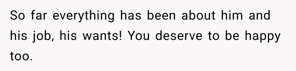 So far everything has been about him and his job, his wants! You deserve to be happy too.