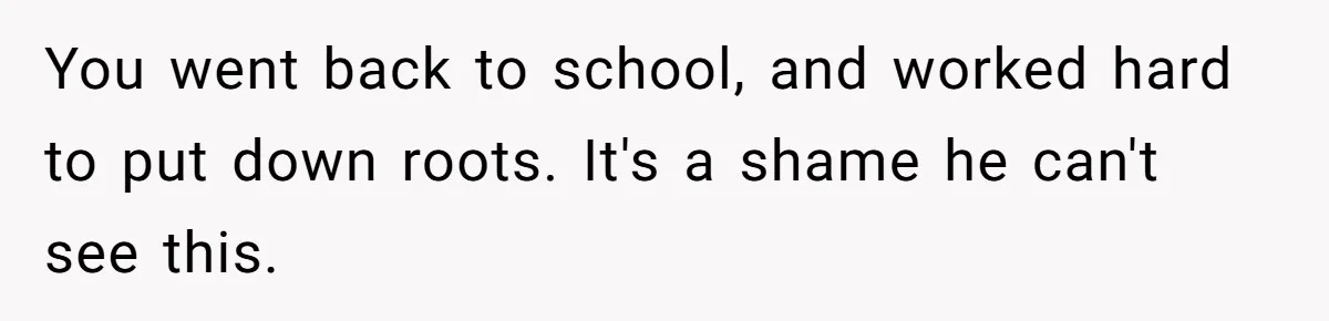 You went back to school, and worked hard to put down roots. It's a shame he can't see this.