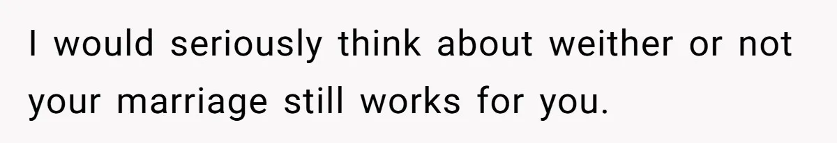 I would seriously think about weither or not your marriage still works for you.