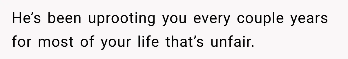 He’s been uprooting you every couple years for most of your life that’s unfair.