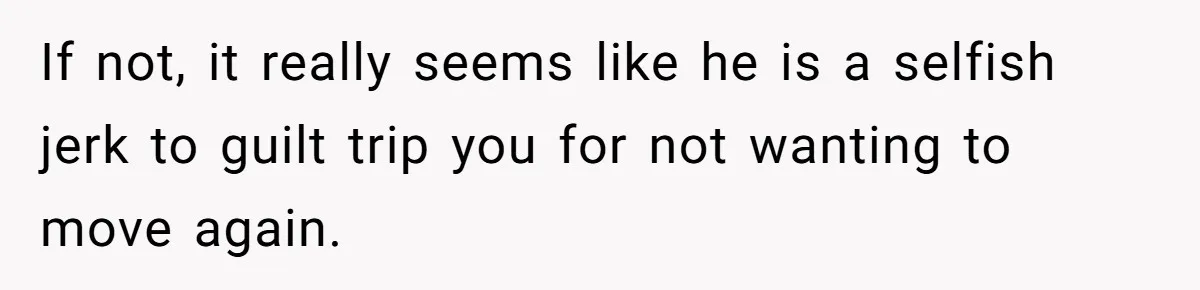 If not, it really seems like he is a selfish jerk to guilt trip you for not wanting to move again.