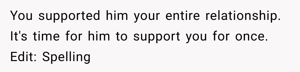 You supported him your entire relationship. It's time for him to support you for once. Edit: Spelling