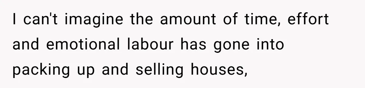 I can't imagine the amount of time, effort and emotional labour has gone into packing up and selling houses,