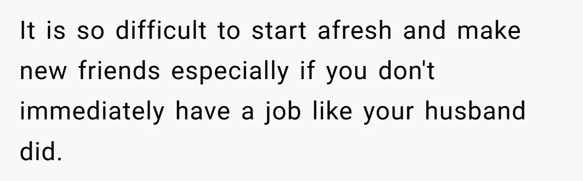 It is so difficult to start afresh and make new friends especially if you don't immediately have a job like your husband did.