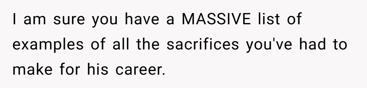 I am sure you have a MASSIVE list of examples of all the sacrifices you've had to make for his career.