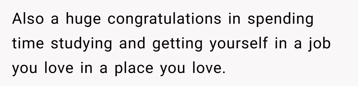 Also a huge congratulations in spending time studying and getting yourself in a job you love in a place you love.