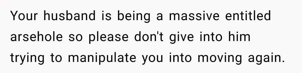 Your husband is being a massive entitled arsehole so please don't give into him trying to manipulate you into moving again.