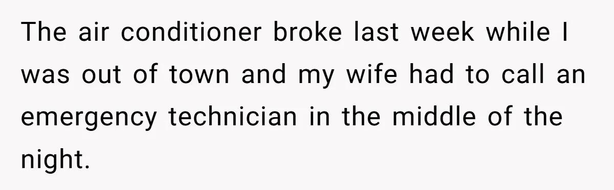 The air conditioner broke last week while I was out of town and my wife had to call an emergency technician in the middle of the night.