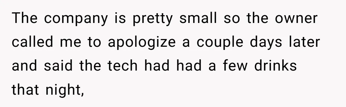 The company is pretty small so the owner called me to apologize a couple days later and said the tech had had a few drinks that night,