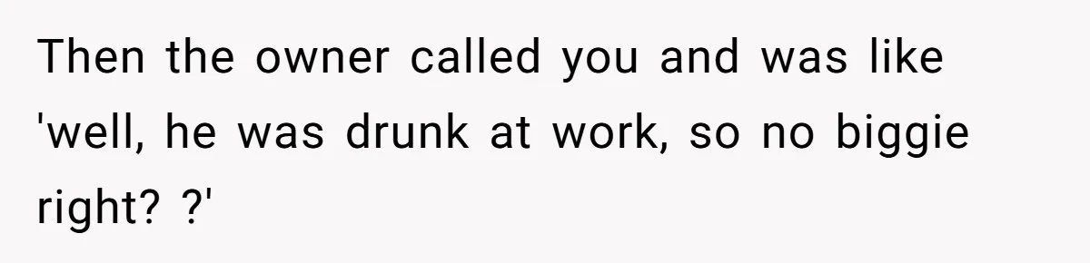 Then the owner called you and was like 'well, he was drunk at work, so no biggie right? ?'