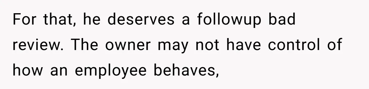 For that, he deserves a followup bad review. The owner may not have control of how an employee behaves,
