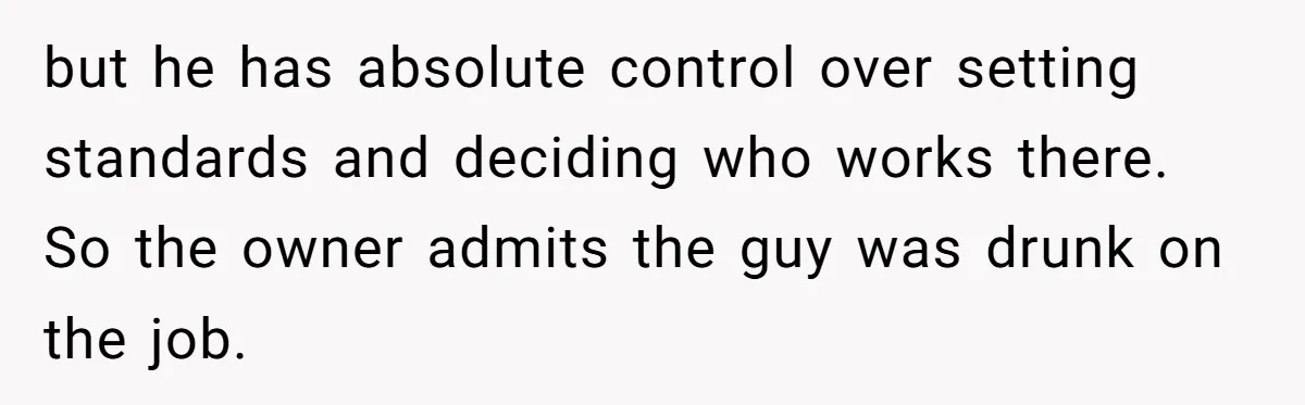 but he has absolute control over setting standards and deciding who works there. So the owner admits the guy was drunk on the job.