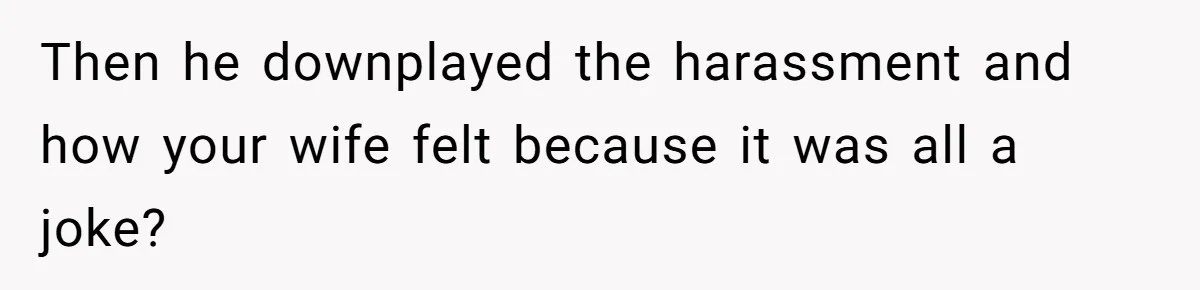 Then he downplayed the harassment and how your wife felt because it was all a joke?