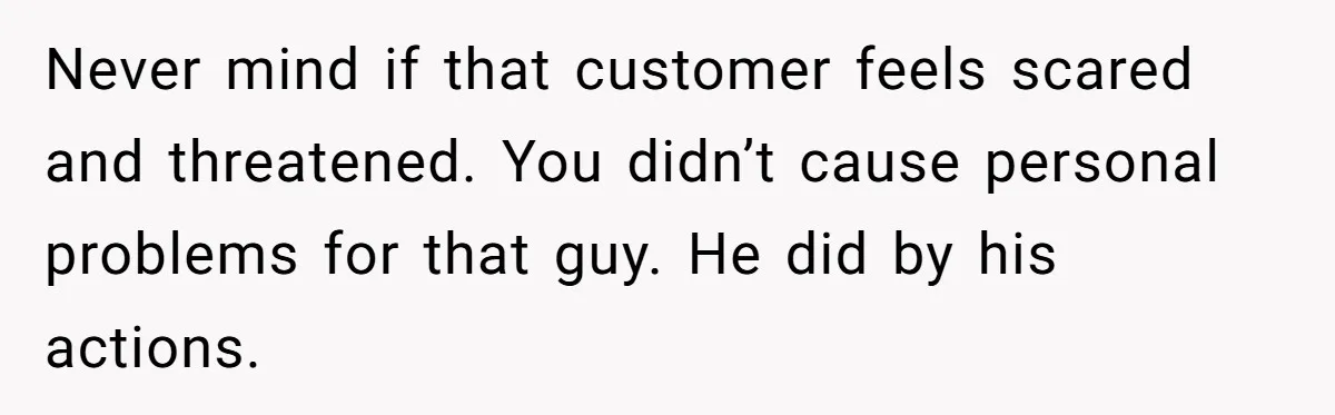Never mind if that customer feels scared and threatened. You didn’t cause personal problems for that guy. He did by his actions.