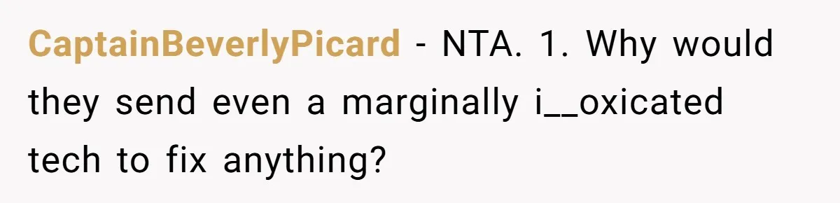 CaptainBeverlyPicard − NTA. 1. Why would they send even a marginally i__oxicated tech to fix anything?