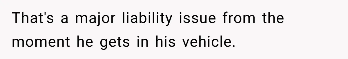 That's a major liability issue from the moment he gets in his vehicle.