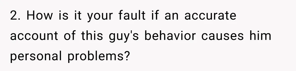 2. How is it your fault if an accurate account of this guy's behavior causes him personal problems?