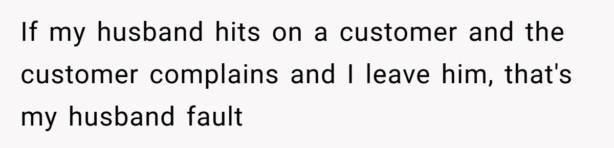 If my husband hits on a customer and the customer complains and I leave him, that's my husband fault