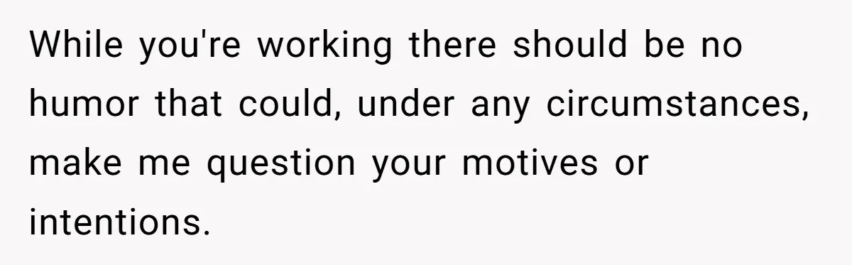 While you're working there should be no humor that could, under any circumstances, make me question your motives or intentions.
