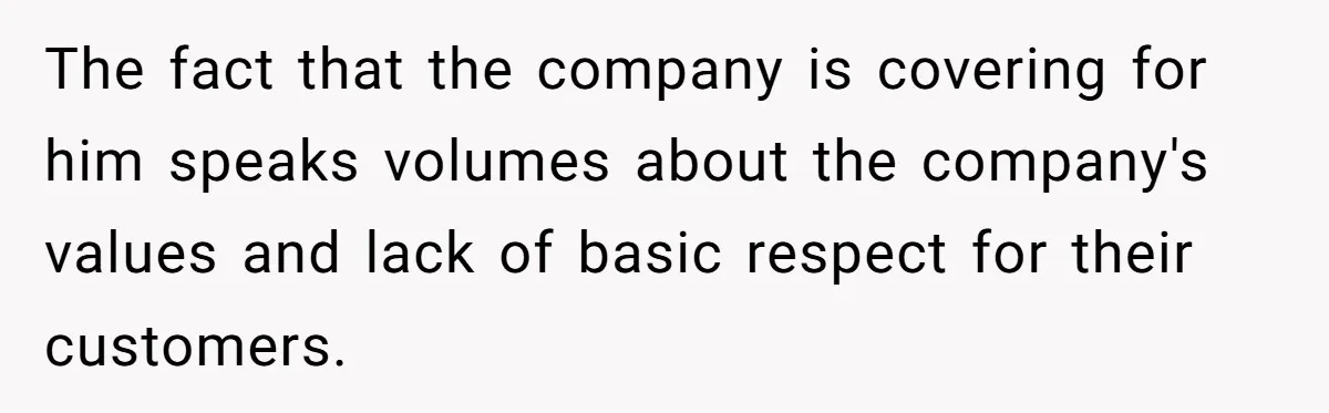 The fact that the company is covering for him speaks volumes about the company's values and lack of basic respect for their customers.