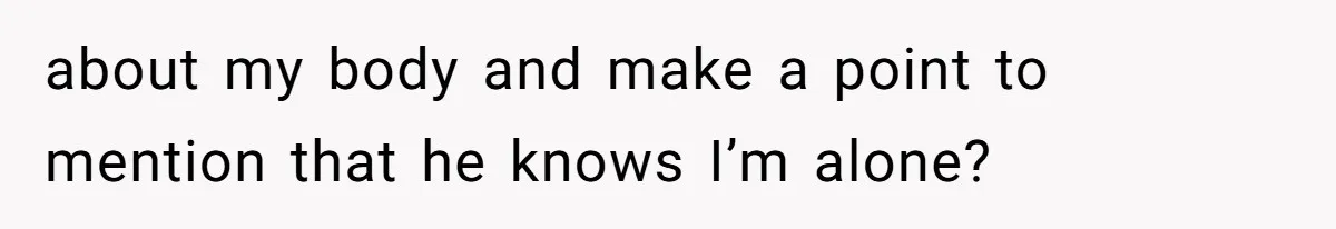 about my body and make a point to mention that he knows I’m alone?