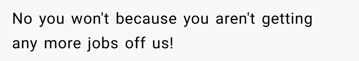 No you won't because you aren't getting any more jobs off us!