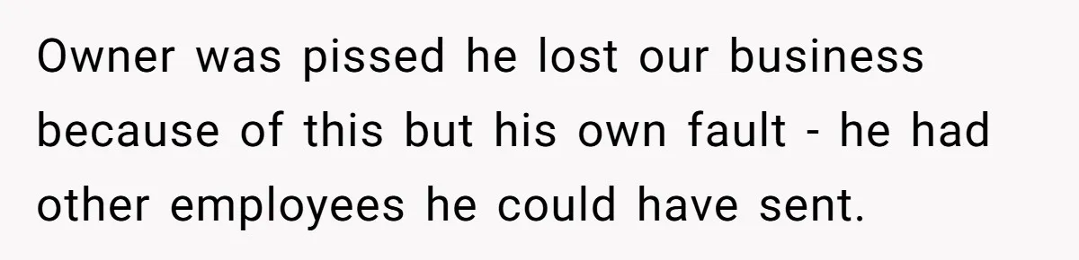 Owner was pissed he lost our business because of this but his own fault - he had other employees he could have sent.