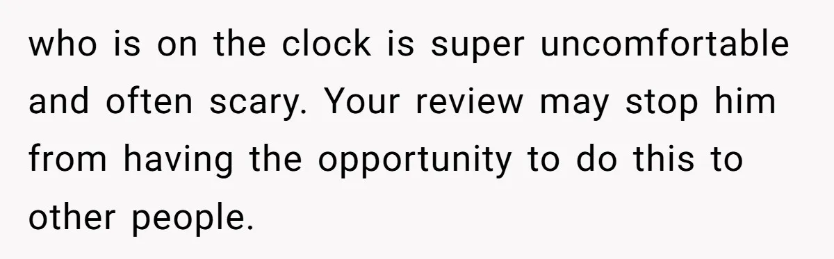who is on the clock is super uncomfortable and often scary. Your review may stop him from having the opportunity to do this to other people.