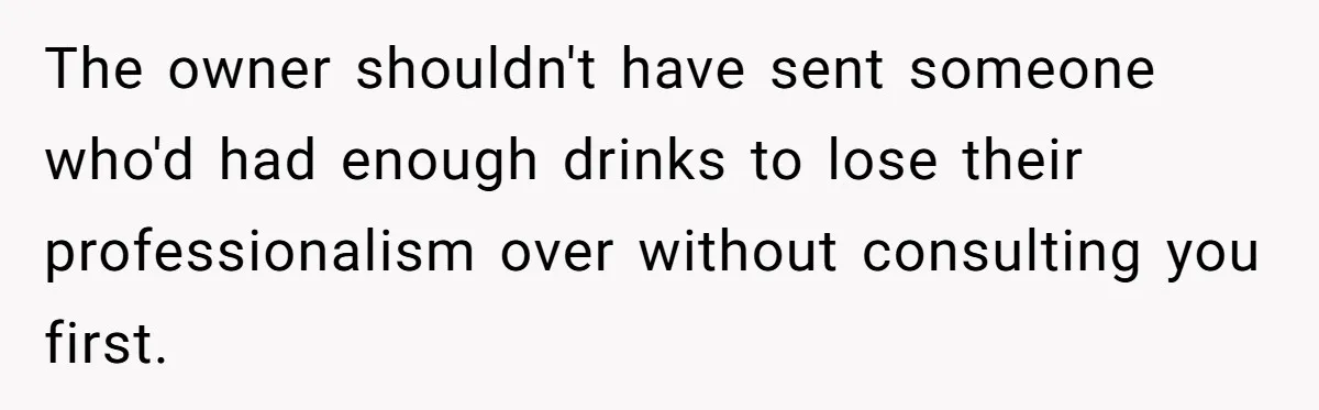 The owner shouldn't have sent someone who'd had enough drinks to lose their professionalism over without consulting you first.