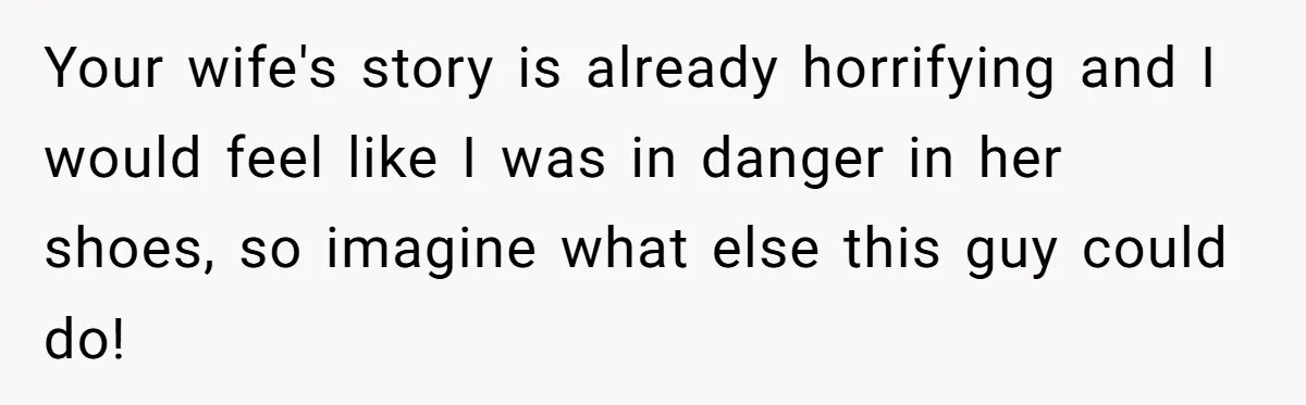Your wife's story is already horrifying and I would feel like I was in danger in her shoes, so imagine what else this guy could do!