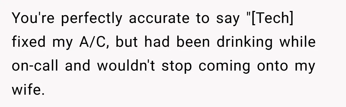 You're perfectly accurate to say "[Tech] fixed my A/C, but had been drinking while on-call and wouldn't stop coming onto my wife.