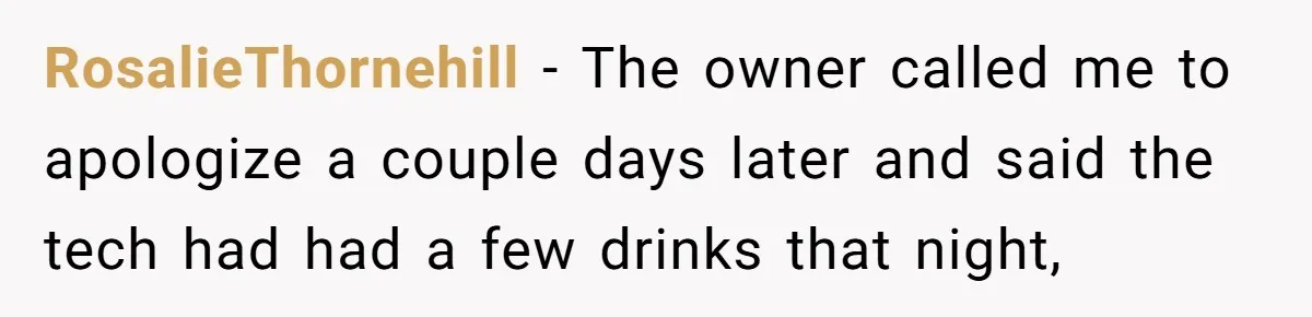 RosalieThornehill − The owner called me to apologize a couple days later and said the tech had had a few drinks that night,