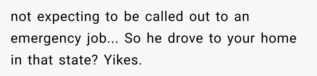not expecting to be called out to an emergency job... So he drove to your home in that state? Yikes.