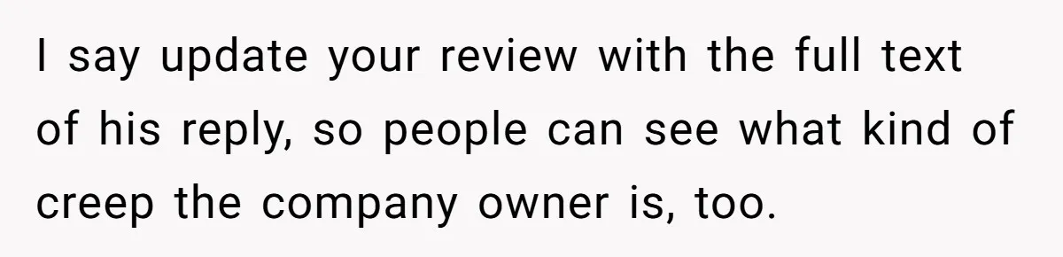 I say update your review with the full text of his reply, so people can see what kind of creep the company owner is, too.