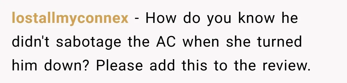lostallmyconnex − How do you know he didn't sabotage the AC when she turned him down? Please add this to the review.
