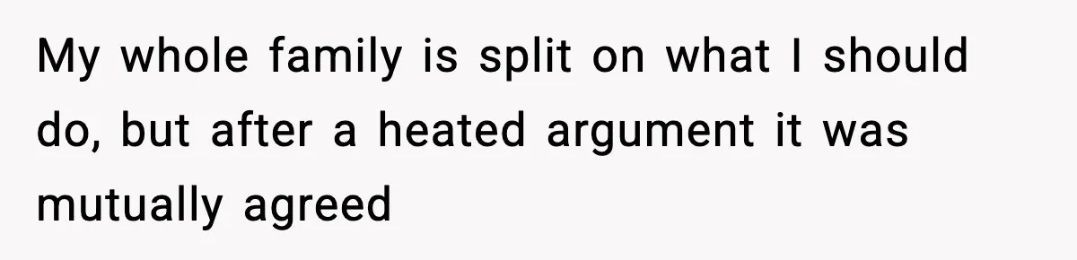 My whole family is split on what I should do, but after a heated argument it was mutually agreed