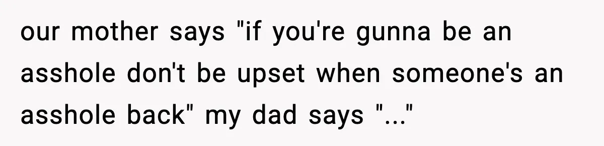our mother says "if you're gunna be an asshole don't be upset when someone's an asshole back" my dad says "..."