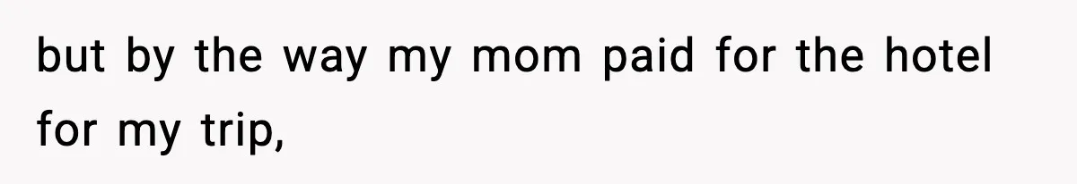 but by the way my mom paid for the hotel for my trip,