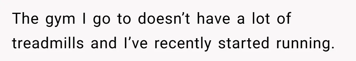 The gym I go to doesn’t have a lot of treadmills and I’ve recently started running.
