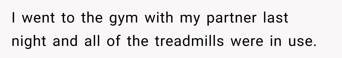 I went to the gym with my partner last night and all of the treadmills were in use.