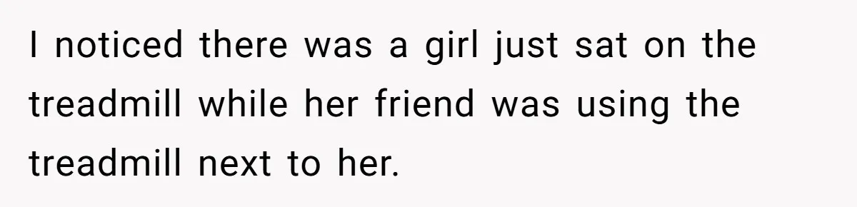 I noticed there was a girl just sat on the treadmill while her friend was using the treadmill next to her.