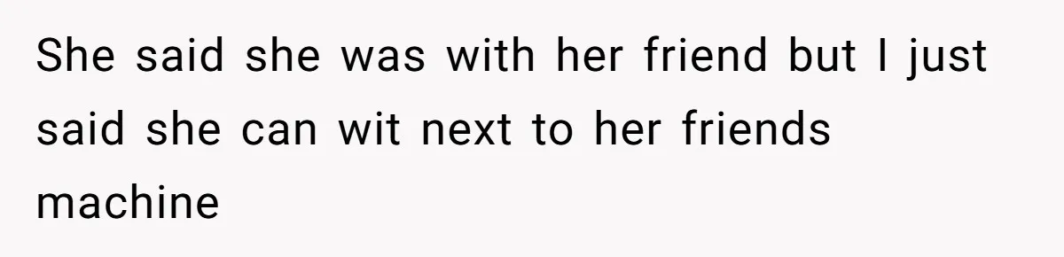 She said she was with her friend but I just said she can wit next to her friends machine