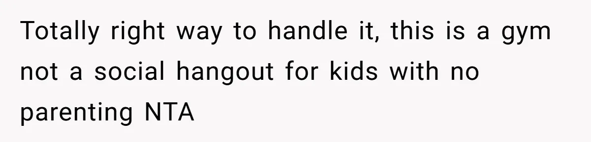 Totally right way to handle it, this is a gym not a social hangout for kids with no parenting NTA