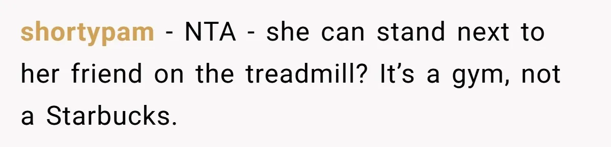 shortypam − NTA - she can stand next to her friend on the treadmill? It’s a gym, not a Starbucks.