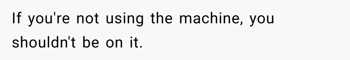 If you're not using the machine, you shouldn't be on it.