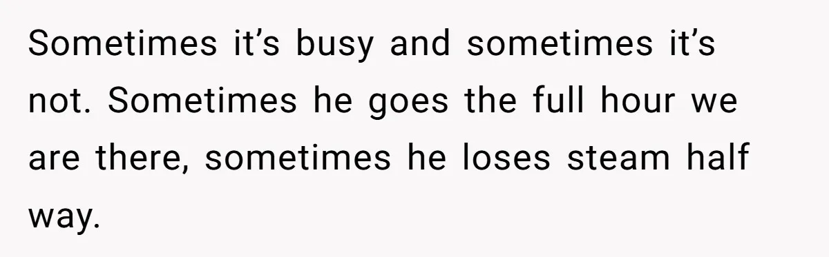 Sometimes it’s busy and sometimes it’s not. Sometimes he goes the full hour we are there, sometimes he loses steam half way.