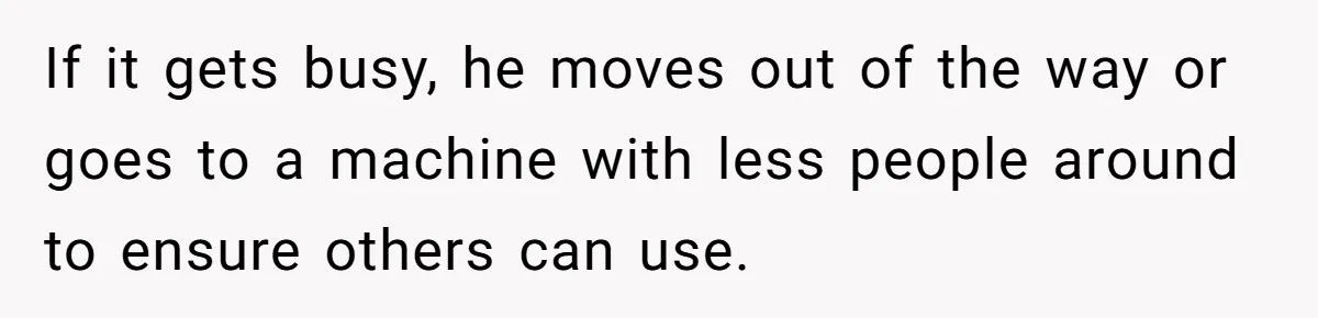 If it gets busy, he moves out of the way or goes to a machine with less people around to ensure others can use.