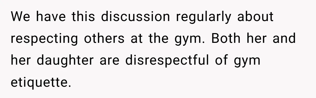 We have this discussion regularly about respecting others at the gym. Both her and her daughter are disrespectful of gym etiquette.
