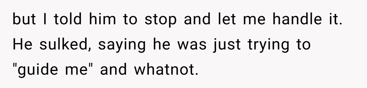 but I told him to stop and let me handle it. He sulked, saying he was just trying to "guide me" and whatnot.