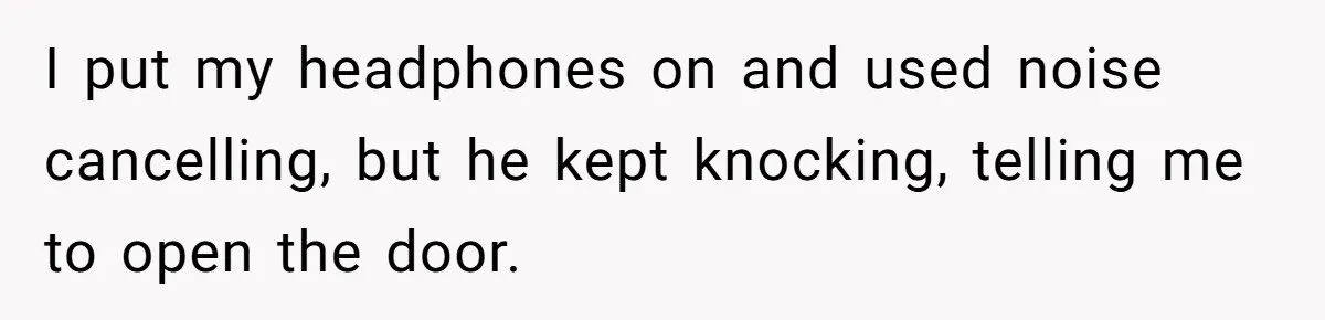 I put my headphones on and used noise cancelling, but he kept knocking, telling me to open the door.